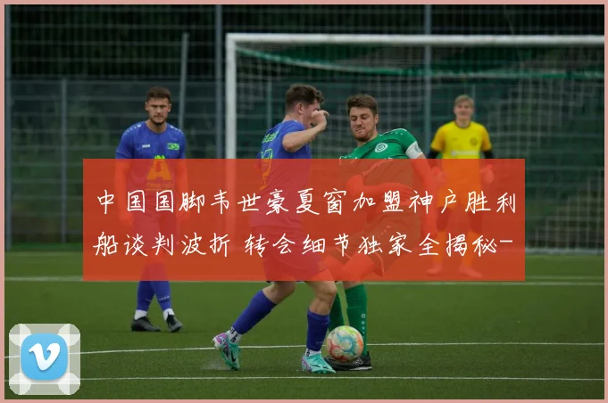 中国国脚韦世豪夏窗加盟神户胜利船谈判波折 转会细节独家全揭秘