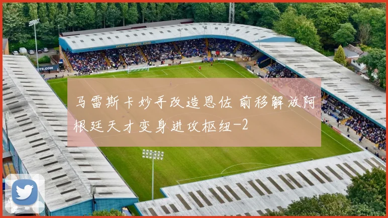 马雷斯卡妙手改造恩佐 前移解放阿根廷天才变身进攻枢纽