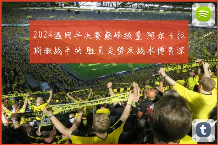 2024温网半决赛巅峰较量 阿尔卡拉斯激战辛纳 胜负走势及战术博弈深度预测