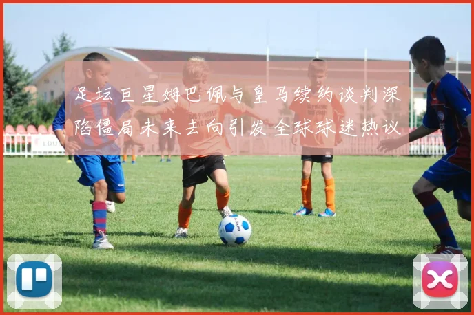 足坛巨星姆巴佩与皇马续约谈判深陷僵局未来去向引发全球球迷热议