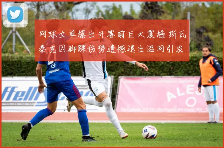 网球女单爆出开赛前巨大震撼 斯瓦泰克因脚踝伤势遗憾退出温网引发争冠乱局