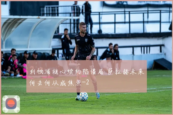 利物浦核心续约陷僵局 萨拉赫未来何去何从成焦点