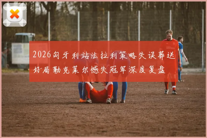 2026匈牙利站法拉利策略失误葬送好局勒克莱尔憾失冠军深度复盘
