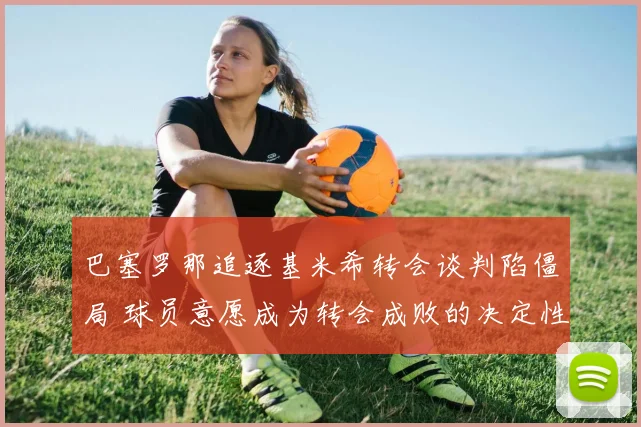 巴塞罗那追逐基米希转会谈判陷僵局 球员意愿成为转会成败的决定性因素
