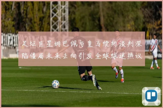 足坛巨星姆巴佩与皇马续约谈判深陷僵局未来去向引发全球球迷热议