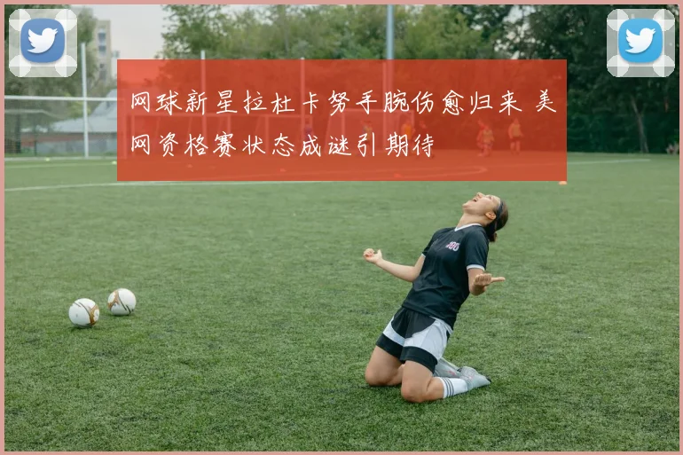 网球新星拉杜卡努手腕伤愈归来 美网资格赛状态成谜引期待