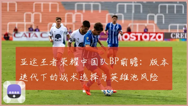 亚运王者荣耀中国队BP前瞻：版本迭代下的战术选择与英雄池风险