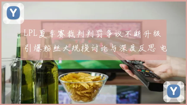 LPL夏季赛裁判判罚争议不断升级 引爆粉丝大规模讨论与深度反思 电竞公平亟待重构