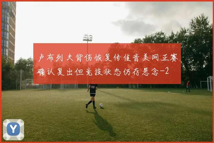 卢布列夫背伤恢复传佳音美网正赛确认复出但竞技状态仍存悬念