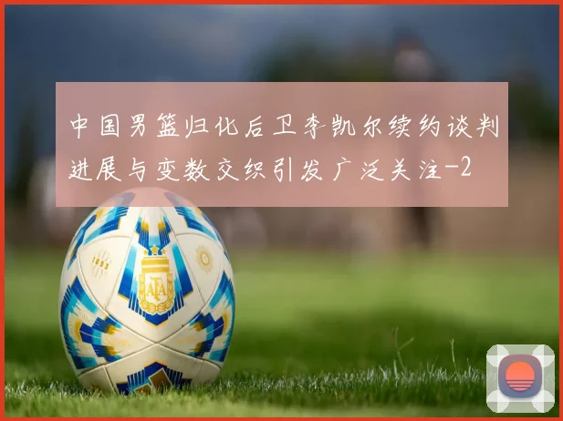 中国男篮归化后卫李凯尔续约谈判进展与变数交织引发广泛关注