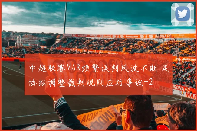 中超联赛VAR频繁误判风波不断 足协拟调整裁判规则应对争议
