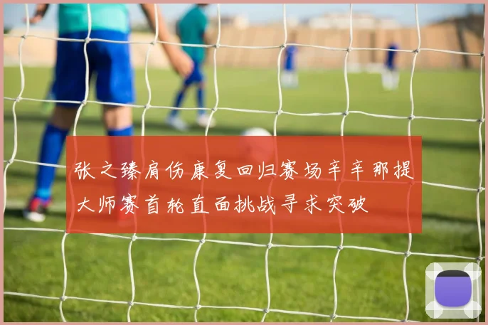 张之臻肩伤康复回归赛场辛辛那提大师赛首轮直面挑战寻求突破