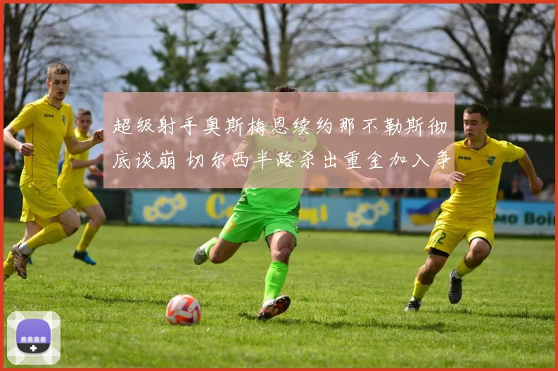 超级射手奥斯梅恩续约那不勒斯彻底谈崩 切尔西半路杀出重金加入争夺战