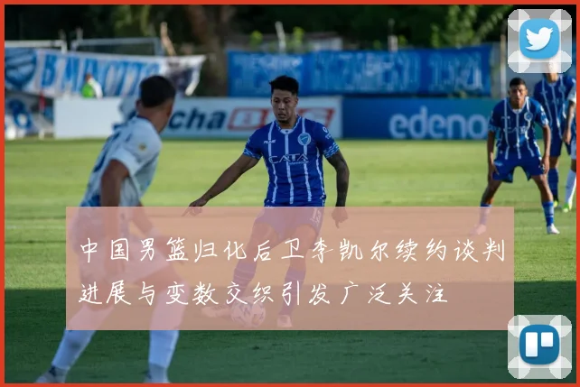 中国男篮归化后卫李凯尔续约谈判进展与变数交织引发广泛关注