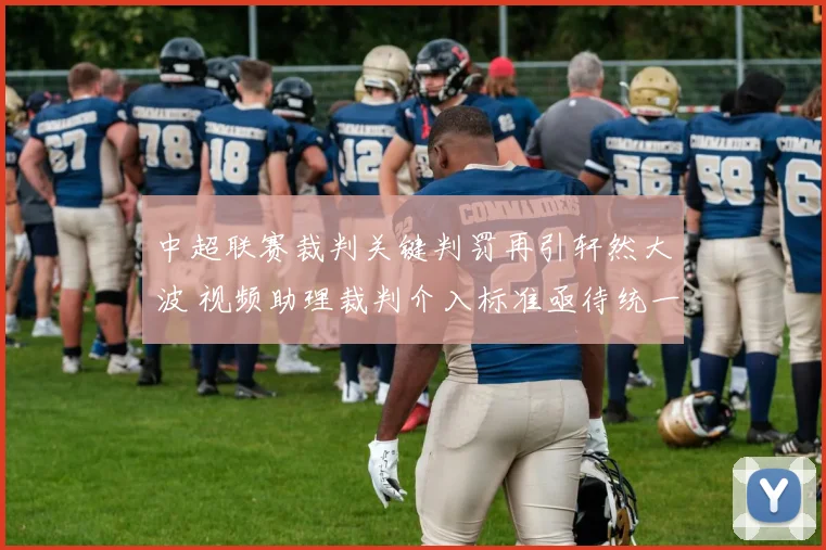中超联赛裁判关键判罚再引轩然大波 视频助理裁判介入标准亟待统一