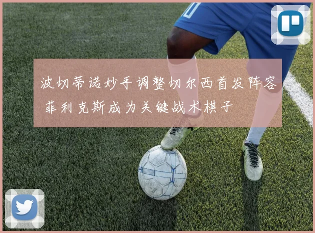 波切蒂诺妙手调整切尔西首发阵容 菲利克斯成为关键战术棋子