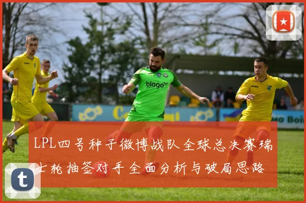 LPL四号种子微博战队全球总决赛瑞士轮抽签对手全面分析与破局思路