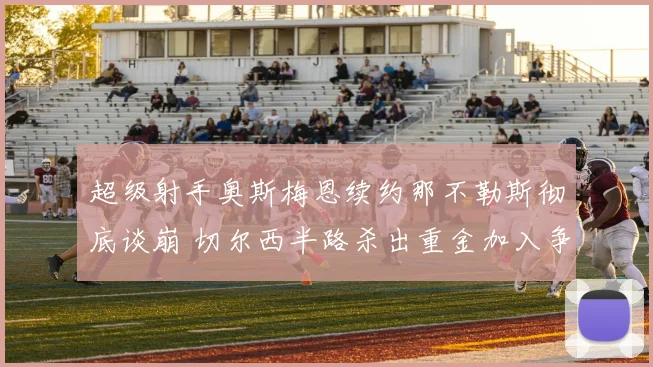 超级射手奥斯梅恩续约那不勒斯彻底谈崩 切尔西半路杀出重金加入争夺战