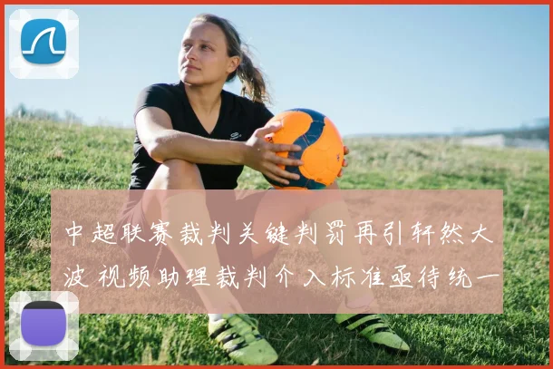 中超联赛裁判关键判罚再引轩然大波 视频助理裁判介入标准亟待统一